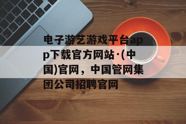 电子游艺游戏平台app下载官方网站·(中国)官网，中国管网集团公司招聘官网