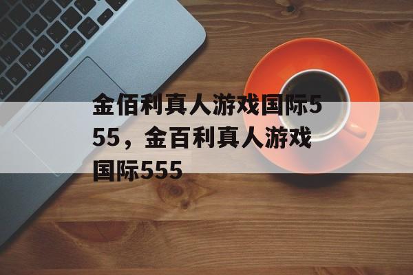 金佰利真人游戏国际555，金百利真人游戏国际555