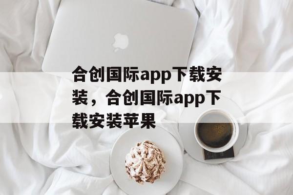 合创国际app下载安装，合创国际app下载安装苹果