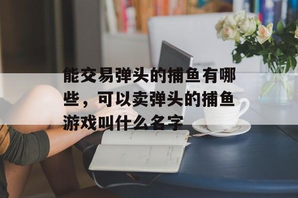 能交易弹头的捕鱼有哪些，可以卖弹头的捕鱼游戏叫什么名字