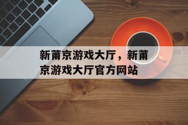 新莆京游戏大厅，新莆京游戏大厅官方网站