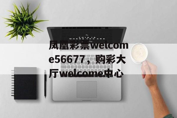 凤凰彩票welcome56677，购彩大厅welcome中心