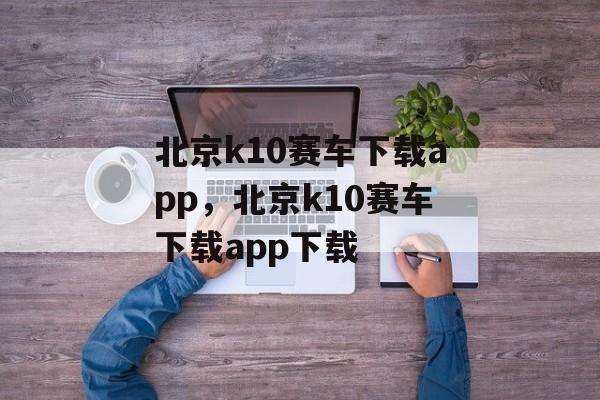 北京k10赛车下载app，北京k10赛车下载app下载